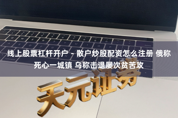 线上股票杠杆开户 - 散户炒股配资怎么注册 俄称死心一城镇 乌称击退屡次贫苦攻