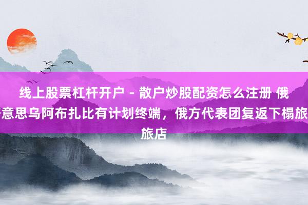 线上股票杠杆开户 - 散户炒股配资怎么注册 俄好意思乌阿布扎比有计划终端，俄方代表团复返下榻旅店