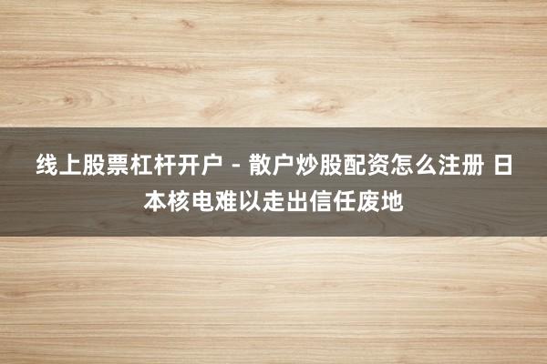 线上股票杠杆开户 - 散户炒股配资怎么注册 日本核电难以走出信任废地