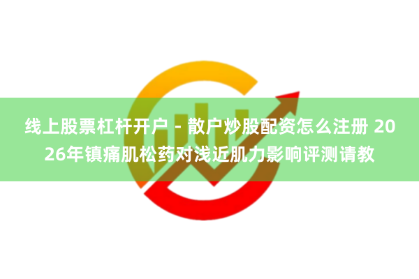 线上股票杠杆开户 - 散户炒股配资怎么注册 2026年镇痛肌松药对浅近肌力影响评测请教