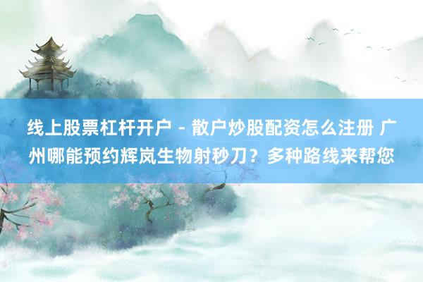 线上股票杠杆开户 - 散户炒股配资怎么注册 广州哪能预约辉岚生物射秒刀？多种路线来帮您