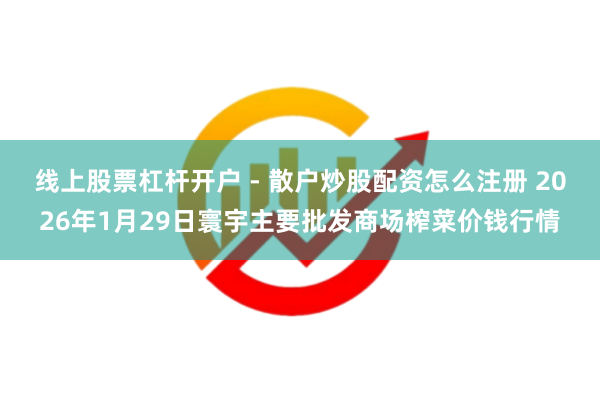 线上股票杠杆开户 - 散户炒股配资怎么注册 2026年1月29日寰宇主要批发商场榨菜价钱行情