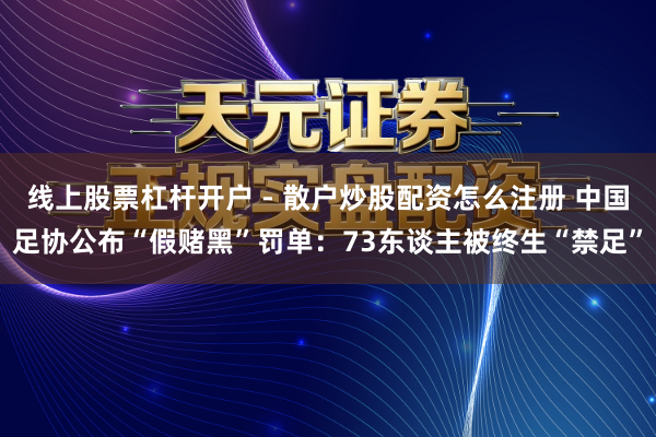线上股票杠杆开户 - 散户炒股配资怎么注册 中国足协公布“假赌黑”罚单：73东谈主被终生“禁足”
