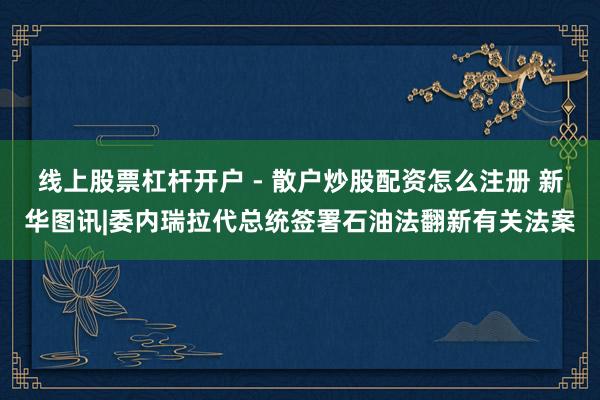 线上股票杠杆开户 - 散户炒股配资怎么注册 新华图讯|委内瑞拉代总统签署石油法翻新有关法案