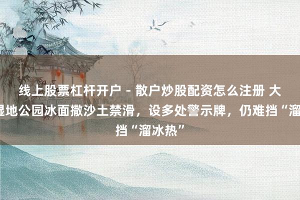 线上股票杠杆开户 - 散户炒股配资怎么注册 大连一湿地公园冰面撒沙土禁滑，设多处警示牌，仍难挡“溜冰热”