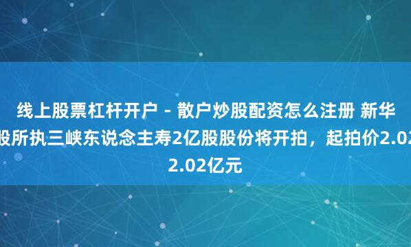 线上股票杠杆开户 - 散户炒股配资怎么注册 新华联控股所执三峡东说念主寿2亿股股份将开拍，起拍价2.02亿元
