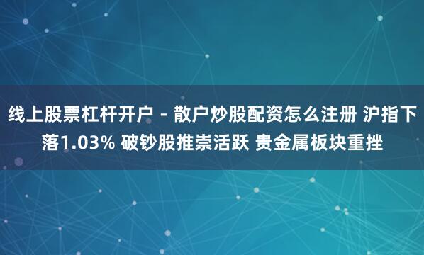 线上股票杠杆开户 - 散户炒股配资怎么注册 沪指下落1.03% 破钞股推崇活跃 贵金属板块重挫