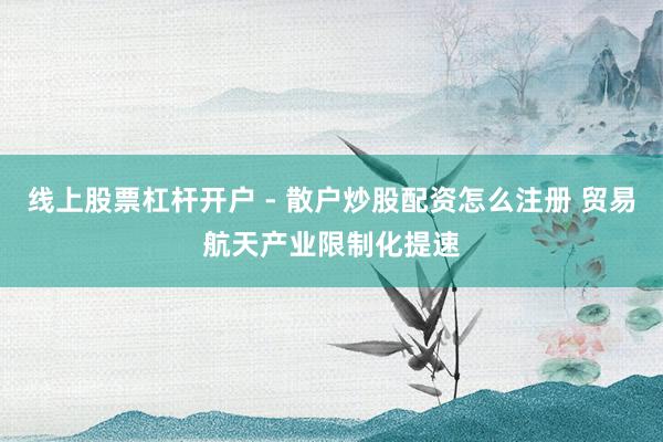 线上股票杠杆开户 - 散户炒股配资怎么注册 贸易航天产业限制化提速