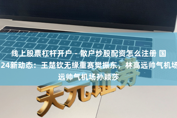 线上股票杠杆开户 - 散户炒股配资怎么注册 国乒12。24新动态：王楚钦无缘重赛樊振东，林高远帅气机场孙颖莎