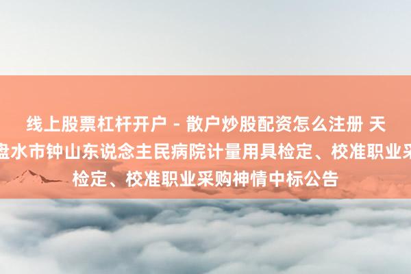线上股票杠杆开户 - 散户炒股配资怎么注册 天溯计量中标：六盘水市钟山东说念主民病院计量用具检定、校准职业采购神情中标公告