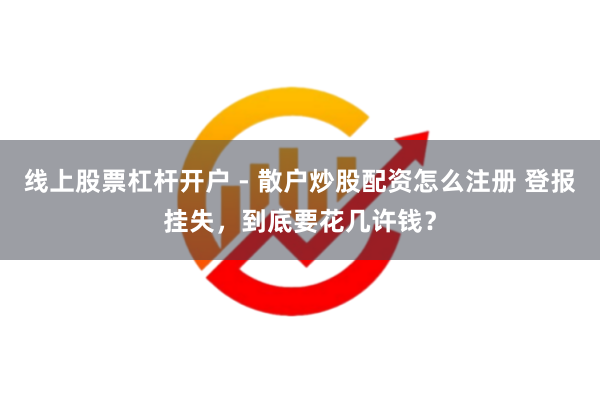 线上股票杠杆开户 - 散户炒股配资怎么注册 登报挂失，到底要花几许钱？
