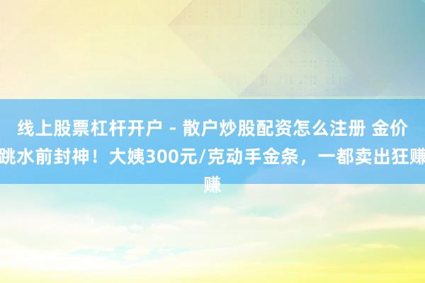 线上股票杠杆开户 - 散户炒股配资怎么注册 金价跳水前封神！大姨300元/克动手金条，一都卖出狂赚