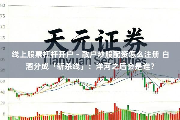 线上股票杠杆开户 - 散户炒股配资怎么注册 白酒分成「斩杀线」：洋河之后会是谁？
