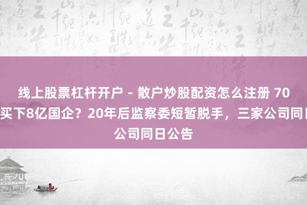 线上股票杠杆开户 - 散户炒股配资怎么注册 700块钱买下8亿国企？20年后监察委短暂脱手，三家公司同日公告