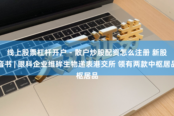 线上股票杠杆开户 - 散户炒股配资怎么注册 新股音书 | 眼科企业维眸生物递表港交所 领有两款中枢居品