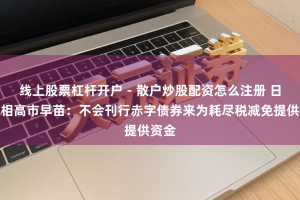 线上股票杠杆开户 - 散户炒股配资怎么注册 日本首相高市早苗：不会刊行赤字债券来为耗尽税减免提供资金