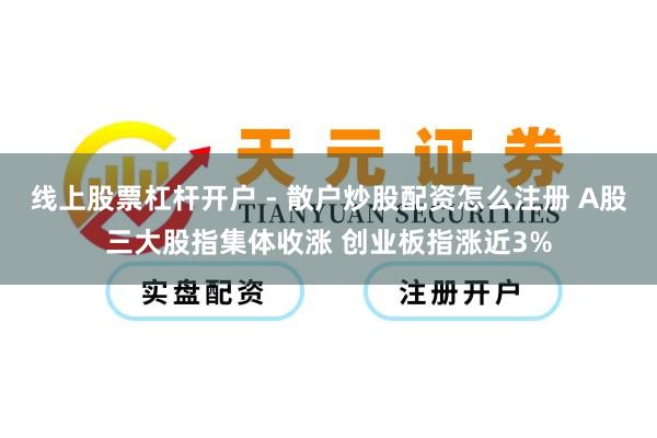 线上股票杠杆开户 - 散户炒股配资怎么注册 A股三大股指集体收涨 创业板指涨近3%