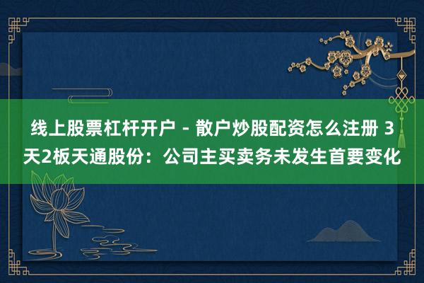 线上股票杠杆开户 - 散户炒股配资怎么注册 3天2板天通股份：公司主买卖务未发生首要变化