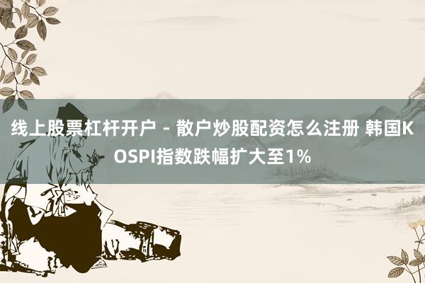线上股票杠杆开户 - 散户炒股配资怎么注册 韩国KOSPI指数跌幅扩大至1%