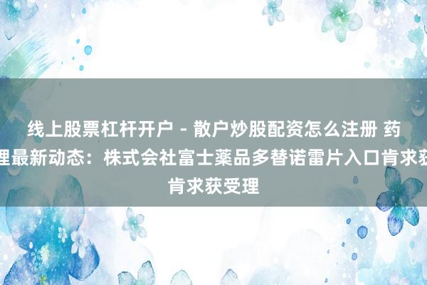 线上股票杠杆开户 - 散户炒股配资怎么注册 药物受理最新动态：株式会社富士薬品多替诺雷片入口肯求获受理