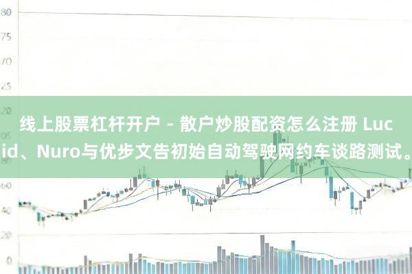 线上股票杠杆开户 - 散户炒股配资怎么注册 Lucid、Nuro与优步文告初始自动驾驶网约车谈路测试。