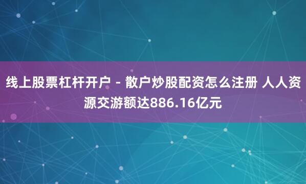 线上股票杠杆开户 - 散户炒股配资怎么注册 人人资源交游额达886.16亿元
