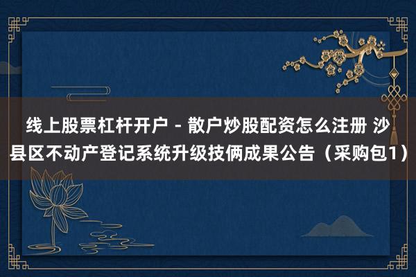 线上股票杠杆开户 - 散户炒股配资怎么注册 沙县区不动产登记系统升级技俩成果公告（采购包1）