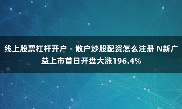 线上股票杠杆开户 - 散户炒股配资怎么注册 N新广益上市首日开盘大涨196.4%