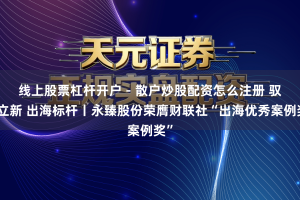 线上股票杠杆开户 - 散户炒股配资怎么注册 驭势立新 出海标杆丨永臻股份荣膺财联社“出海优秀案例奖”