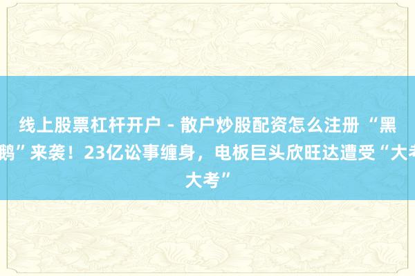 线上股票杠杆开户 - 散户炒股配资怎么注册 “黑天鹅”来袭！23亿讼事缠身，电板巨头欣旺达遭受“大考”
