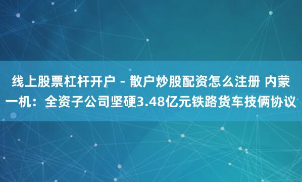 线上股票杠杆开户 - 散户炒股配资怎么注册 内蒙一机：全资子公司坚硬3.48亿元铁路货车技俩协议