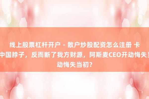 线上股票杠杆开户 - 散户炒股配资怎么注册 卡不住中国脖子，反而断了我方财源，阿斯麦CEO开动悔失当初？
