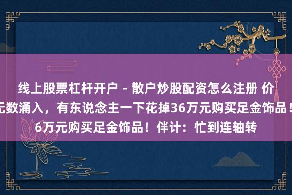 线上股票杠杆开户 - 散户炒股配资怎么注册 价钱大跌，广州市民无数涌入，有东说念主一下花掉36万元购买足金饰品！伴计：忙到连轴转