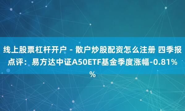 线上股票杠杆开户 - 散户炒股配资怎么注册 四季报点评：易方达中证A50ETF基金季度涨幅-0.81%