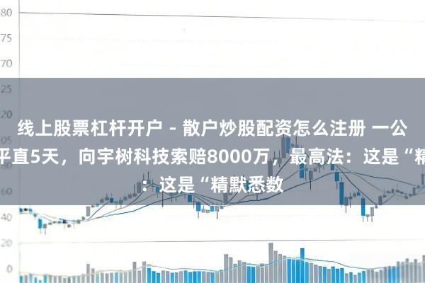 线上股票杠杆开户 - 散户炒股配资怎么注册 一公司专利平直5天，向宇树科技索赔8000万，最高法：这是“精默悉数