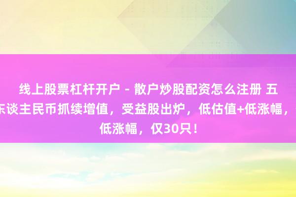 线上股票杠杆开户 - 散户炒股配资怎么注册 五连涨！东谈主民币抓续增值，受益股出炉，低估值+低涨幅，仅30只！