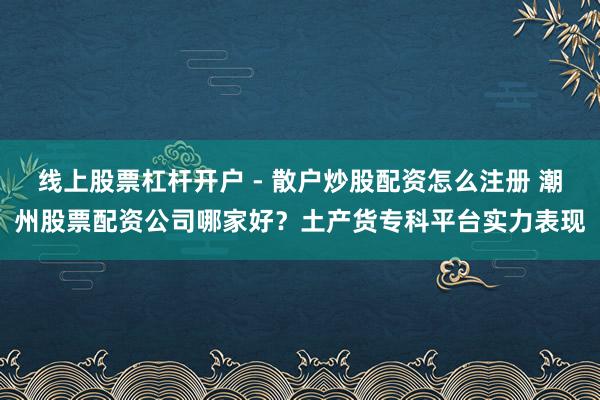 线上股票杠杆开户 - 散户炒股配资怎么注册 潮州股票配资公司哪家好？土产货专科平台实力表现