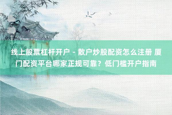 线上股票杠杆开户 - 散户炒股配资怎么注册 厦门配资平台哪家正规可靠？低门槛开户指南