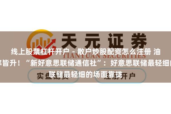 线上股票杠杆开户 - 散户炒股配资怎么注册 油价、失业率皆升！“新好意思联储通信社”：好意思联储最轻细的场面靠拢