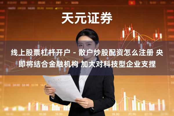 线上股票杠杆开户 - 散户炒股配资怎么注册 央即将结合金融机构 加大对科技型企业支捏