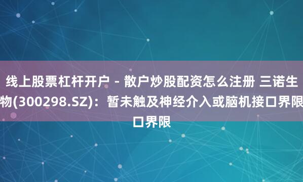 线上股票杠杆开户 - 散户炒股配资怎么注册 三诺生物(300298.SZ)：暂未触及神经介入或脑机接口界限