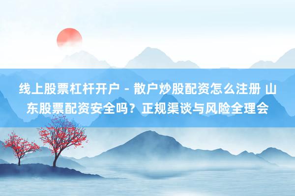 线上股票杠杆开户 - 散户炒股配资怎么注册 山东股票配资安全吗？正规渠谈与风险全理会