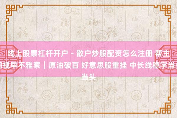 线上股票杠杆开户 - 散户炒股配资怎么注册 帮主扫视早不雅察｜原油破百 好意思股重挫 中长线稳字当头