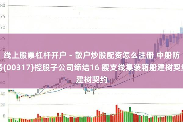 线上股票杠杆开户 - 散户炒股配资怎么注册 中船防务(00317)控股子公司缔结16 艘支线集装箱船建树契约