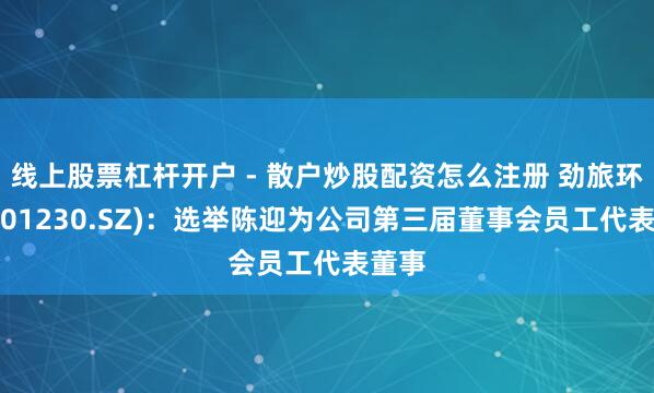 线上股票杠杆开户 - 散户炒股配资怎么注册 劲旅环境(001230.SZ)：选举陈迎为公司第三届董事会员工代表董事
