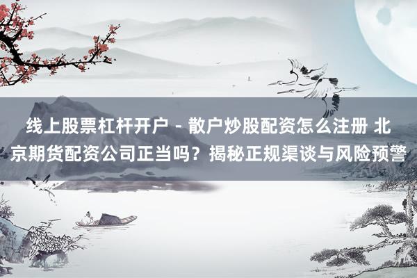 线上股票杠杆开户 - 散户炒股配资怎么注册 北京期货配资公司正当吗？揭秘正规渠谈与风险预警