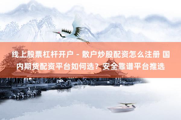 线上股票杠杆开户 - 散户炒股配资怎么注册 国内期货配资平台如何选？安全靠谱平台推选