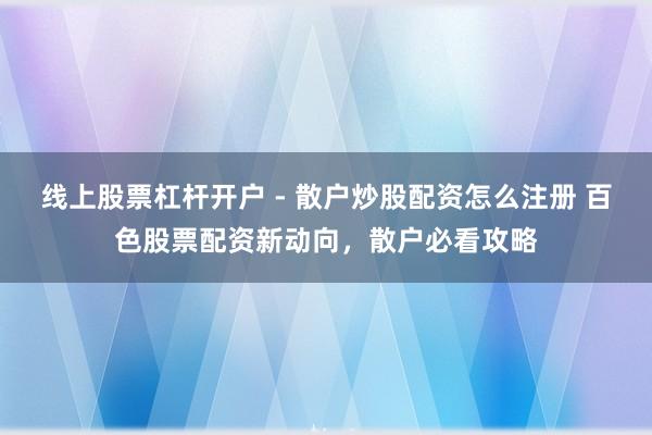 线上股票杠杆开户 - 散户炒股配资怎么注册 百色股票配资新动向，散户必看攻略