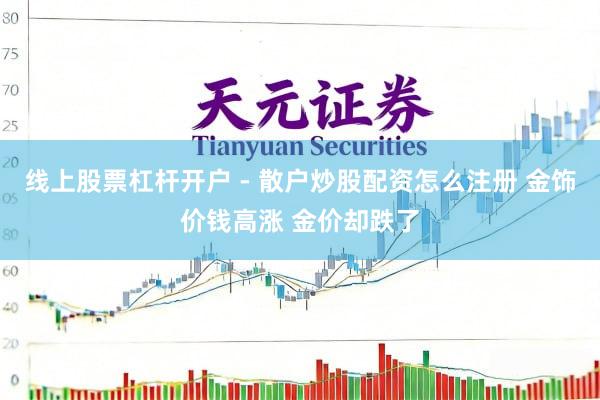 线上股票杠杆开户 - 散户炒股配资怎么注册 金饰价钱高涨 金价却跌了