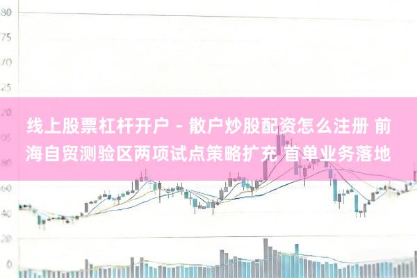 线上股票杠杆开户 - 散户炒股配资怎么注册 前海自贸测验区两项试点策略扩充 首单业务落地